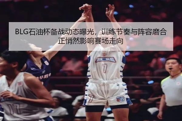 BLG石油杯备战动态曝光，训练节奏与阵容磨合正悄然影响赛场走向